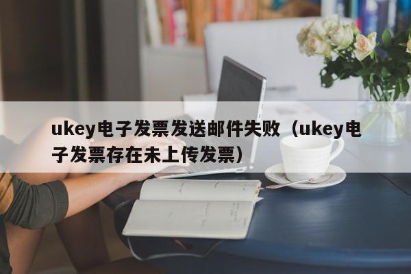 ukey电子发票发送邮件失败（ukey电子发票存在未上传发票）