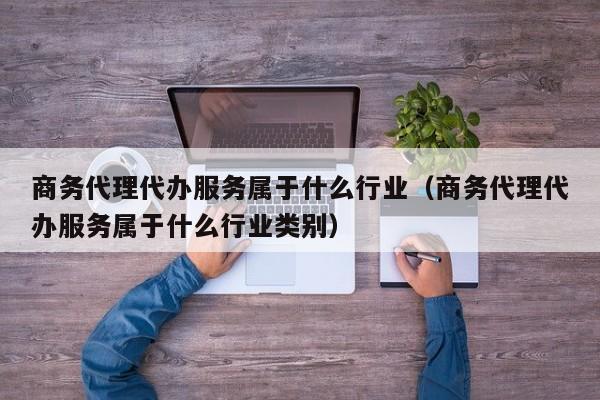 商务代理代办服务属于什么行业（商务代理代办服务属于什么行业类别）