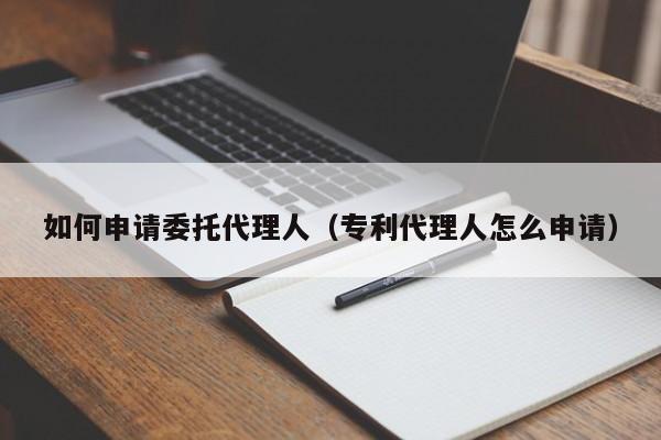 如何申请委托代理人（专利代理人怎么申请）