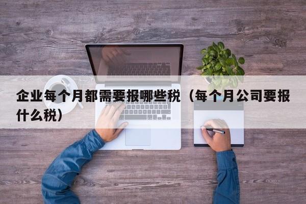 企业每个月都需要报哪些税（每个月公司要报什么税）