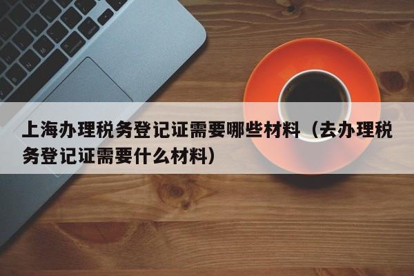 上海办理税务登记证需要哪些材料（去办理税务登记证需要什么材料）