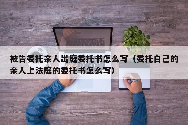 被告委托亲人出庭委托书怎么写（委托自己的亲人上法庭的委托书怎么写）