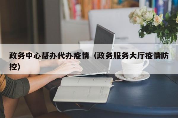 政务中心帮办代办疫情（政务服务大厅疫情防控）