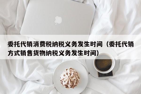 委托代销消费税纳税义务发生时间（委托代销方式销售货物纳税义务发生时间）