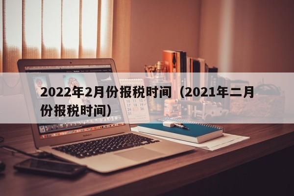 2022年2月份报税时间（2021年二月份报税时间）