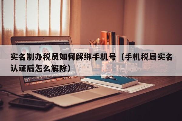 实名制办税员如何解绑手机号（手机税局实名认证后怎么解除）