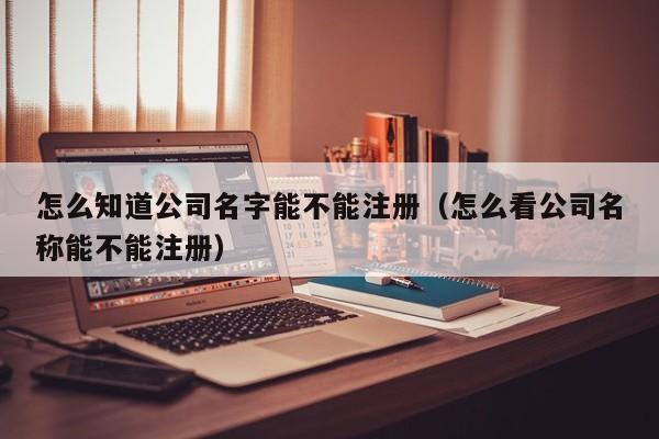 怎么知道公司名字能不能注册（怎么看公司名称能不能注册）