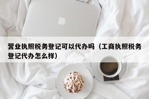 营业执照税务登记可以代办吗（工商执照税务登记代办怎么样）