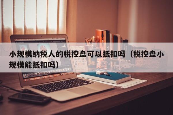 小规模纳税人的税控盘可以抵扣吗（税控盘小规模能抵扣吗）