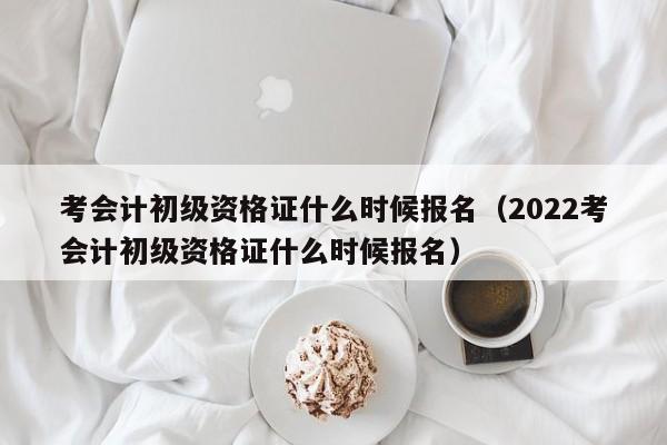 考会计初级资格证什么时候报名（2022考会计初级资格证什么时候报名）