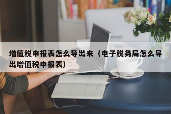 增值税申报表怎么导出来（电子税务局怎么导出增值税申报表）