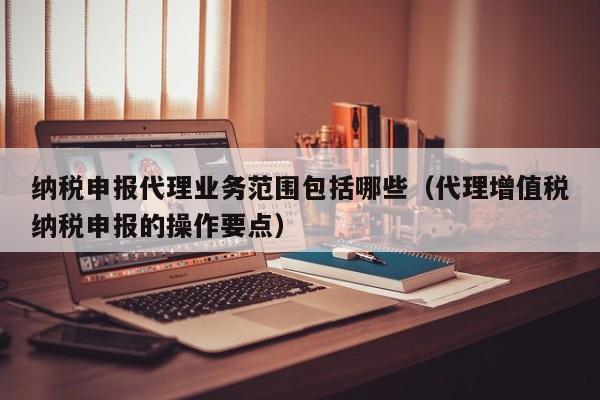 纳税申报代理业务范围包括哪些（代理增值税纳税申报的操作要点）