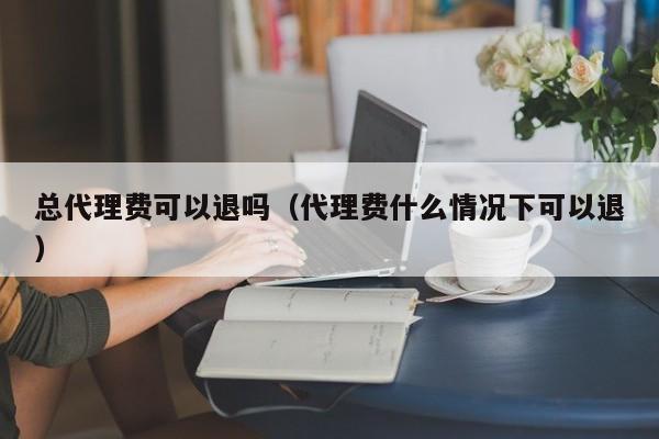 总代理费可以退吗（代理费什么情况下可以退）