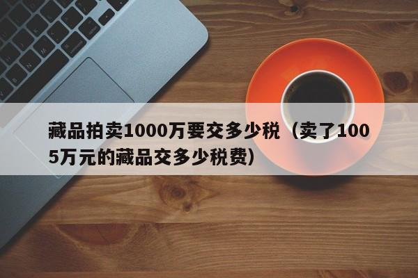 藏品拍卖1000万要交多少税（卖了1005万元的藏品交多少税费）