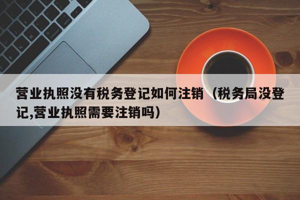 营业执照没有税务登记如何注销（税务局没登记,营业执照需要注销吗）