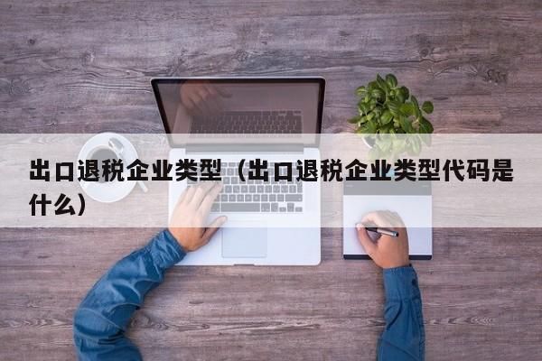 出口退税企业类型（出口退税企业类型代码是什么）