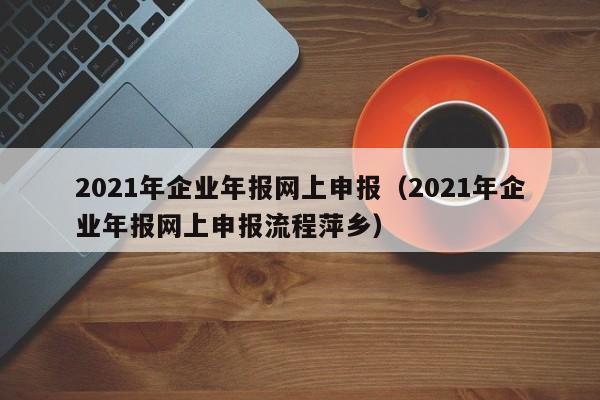 2021年企业年报网上申报（2021年企业年报网上申报流程萍乡）