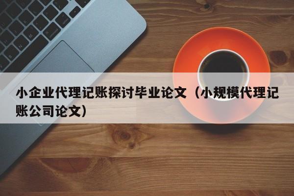 小企业代理记账探讨毕业论文（小规模代理记账公司论文）