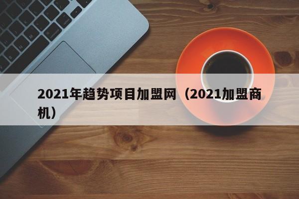 2021年趋势项目加盟网（2021加盟商机）