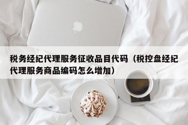 税务经纪代理服务征收品目代码（税控盘经纪代理服务商品编码怎么增加）