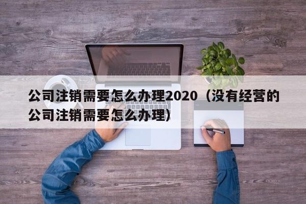 公司注销需要怎么办理2020（没有经营的公司注销需要怎么办理）