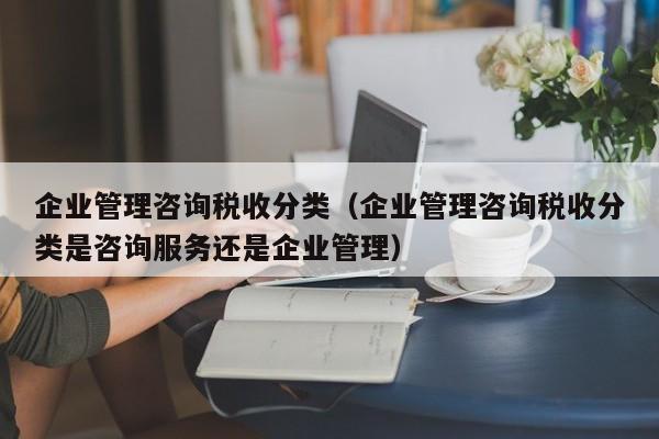 企业管理咨询税收分类（企业管理咨询税收分类是咨询服务还是企业管理）