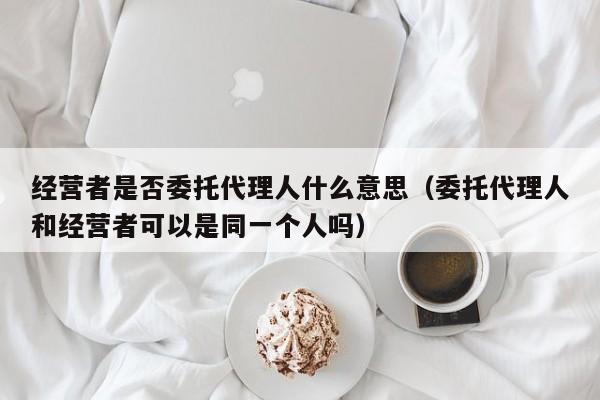 经营者是否委托代理人什么意思（委托代理人和经营者可以是同一个人吗）