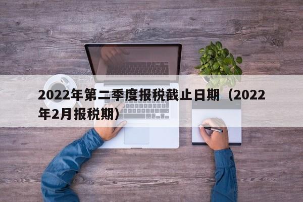 2022年第二季度报税截止日期（2022年2月报税期）