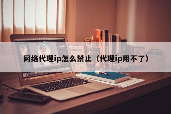 网络代理ip怎么禁止（代理ip用不了）