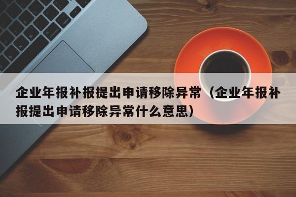 企业年报补报提出申请移除异常（企业年报补报提出申请移除异常什么意思）