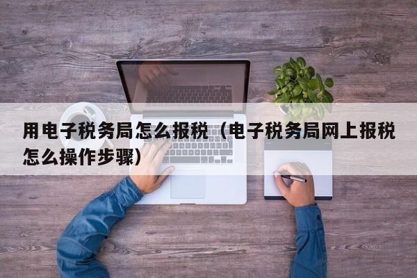 用电子税务局怎么报税（电子税务局网上报税怎么操作步骤）