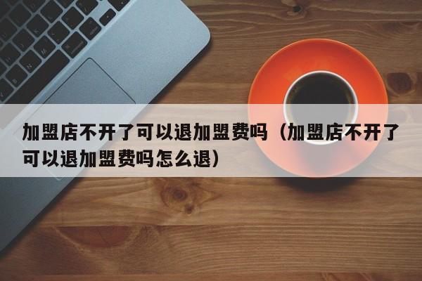 加盟店不开了可以退加盟费吗（加盟店不开了可以退加盟费吗怎么退）