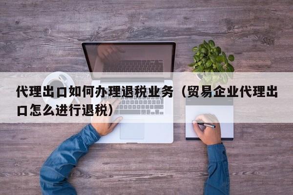 代理出口如何办理退税业务（贸易企业代理出口怎么进行退税）