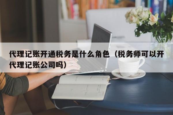 代理记账开通税务是什么角色（税务师可以开代理记账公司吗）