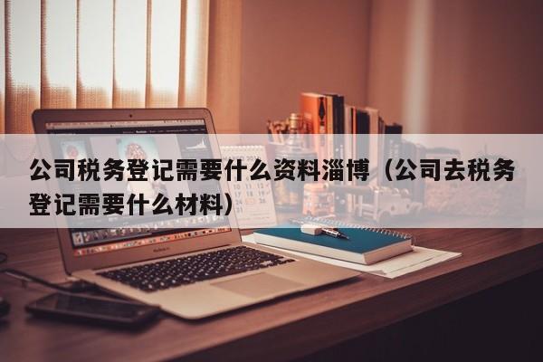 公司税务登记需要什么资料淄博（公司去税务登记需要什么材料）