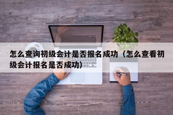 怎么查询初级会计是否报名成功（怎么查看初级会计报名是否成功）