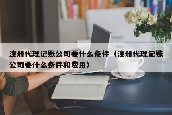 注册代理记账公司要什么条件（注册代理记账公司要什么条件和费用）