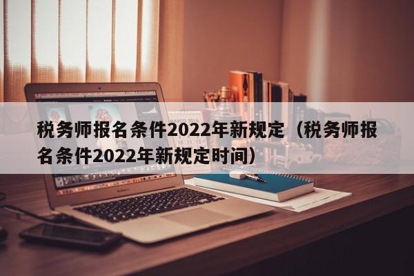 税务师报名条件2022年新规定（税务师报名条件2022年新规定时间）