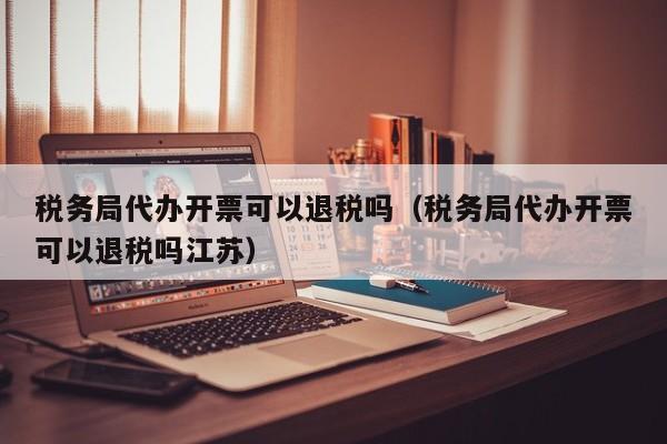 税务局代办开票可以退税吗（税务局代办开票可以退税吗江苏）