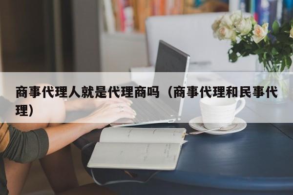 商事代理人就是代理商吗（商事代理和民事代理）