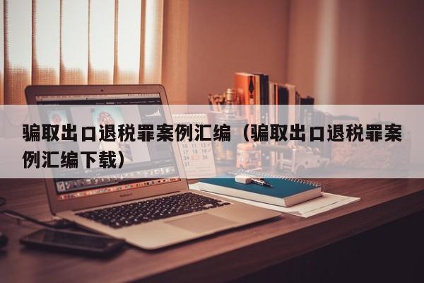 骗取出口退税罪案例汇编（骗取出口退税罪案例汇编下载）