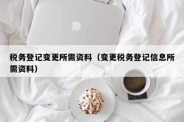 税务登记变更所需资料（变更税务登记信息所需资料）