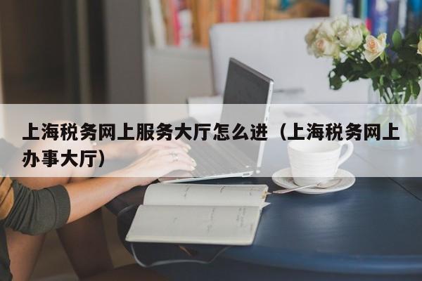 上海税务网上服务大厅怎么进（上海税务网上办事大厅）