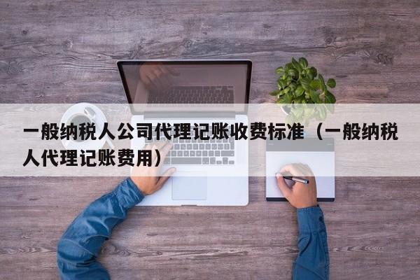 一般纳税人公司代理记账收费标准（一般纳税人代理记账费用）