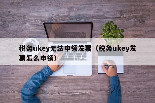 税务ukey无法申领发票（税务ukey发票怎么申领）