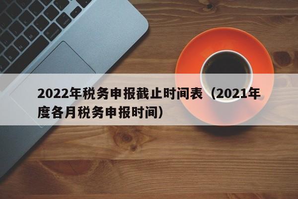 2022年税务申报截止时间表（2021年度各月税务申报时间）