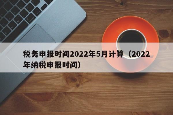 税务申报时间2022年5月计算（2022年纳税申报时间）