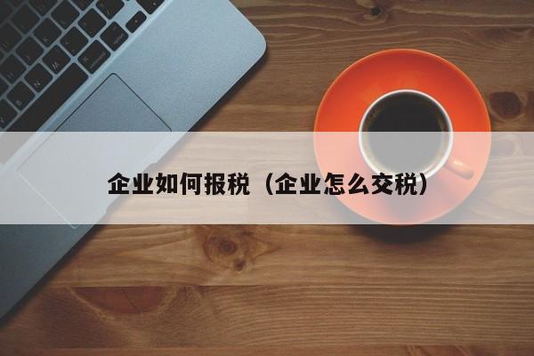 企业如何报税（企业怎么交税）