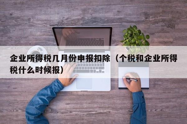 企业所得税几月份申报扣除（个税和企业所得税什么时候报）