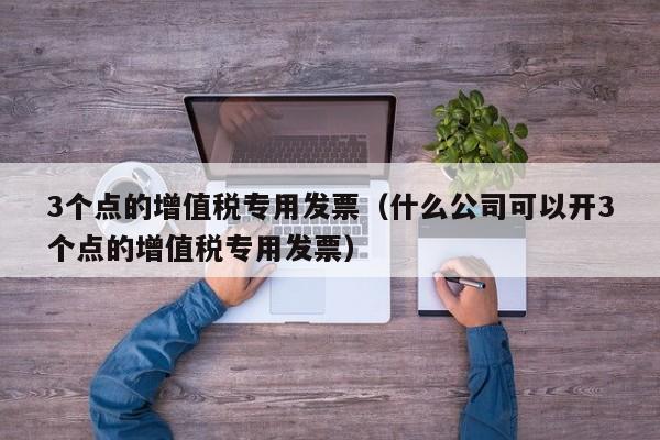 3个点的增值税专用发票（什么公司可以开3个点的增值税专用发票）